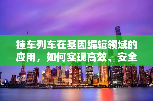 挂车列车在基因编辑领域的应用，如何实现高效、安全的运输与交付？