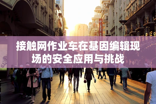 接触网作业车在基因编辑现场的安全应用与挑战