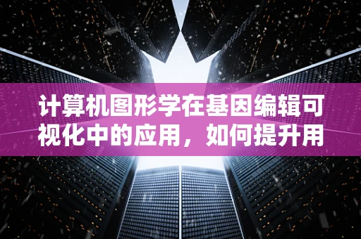 计算机图形学在基因编辑可视化中的应用，如何提升用户体验与决策效率？