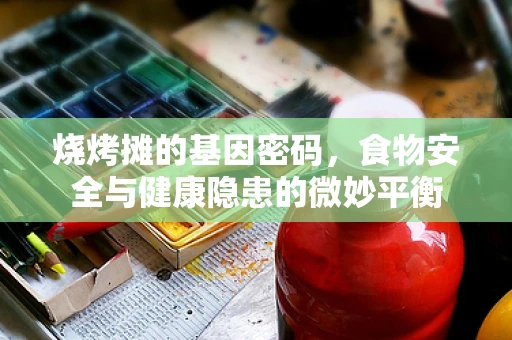 烧烤摊的基因密码，食物安全与健康隐患的微妙平衡