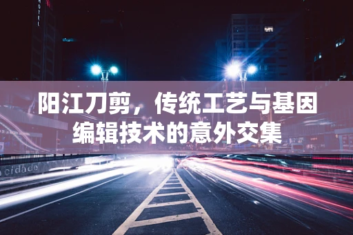 阳江刀剪，传统工艺与基因编辑技术的意外交集