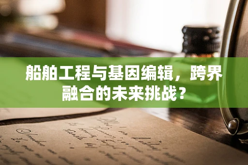 船舶工程与基因编辑，跨界融合的未来挑战？