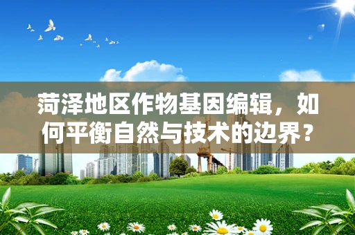 菏泽地区作物基因编辑，如何平衡自然与技术的边界？