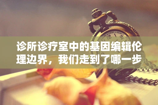 诊所诊疗室中的基因编辑伦理边界，我们走到了哪一步？