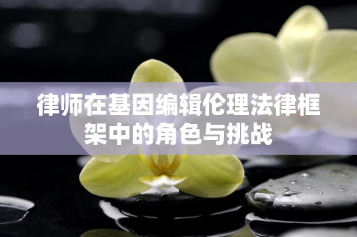 律师在基因编辑伦理法律框架中的角色与挑战