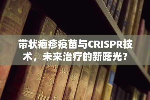 带状疱疹疫苗与CRISPR技术，未来治疗的新曙光？