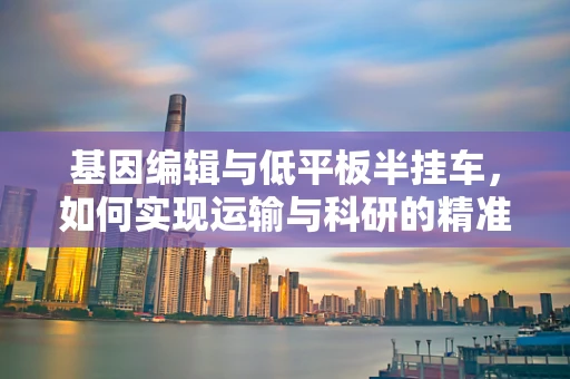 基因编辑与低平板半挂车，如何实现运输与科研的精准结合？