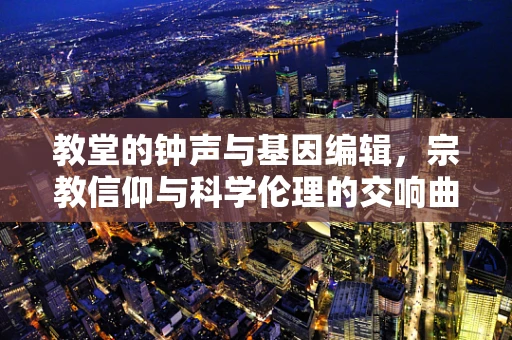 教堂的钟声与基因编辑，宗教信仰与科学伦理的交响曲