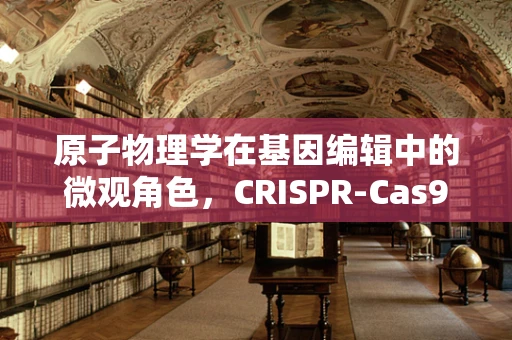 原子物理学在基因编辑中的微观角色，CRISPR-Cas9的原子级精度如何实现？