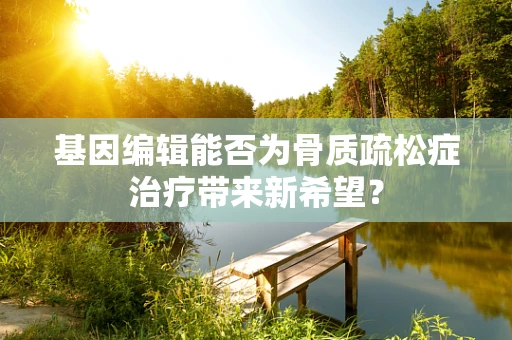 基因编辑能否为骨质疏松症治疗带来新希望？