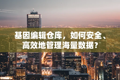 基因编辑仓库，如何安全、高效地管理海量数据？