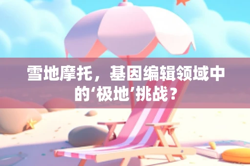 雪地摩托，基因编辑领域中的‘极地’挑战？