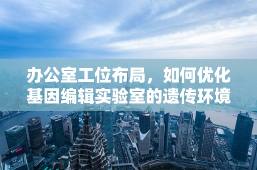 办公室工位布局，如何优化基因编辑实验室的遗传环境？