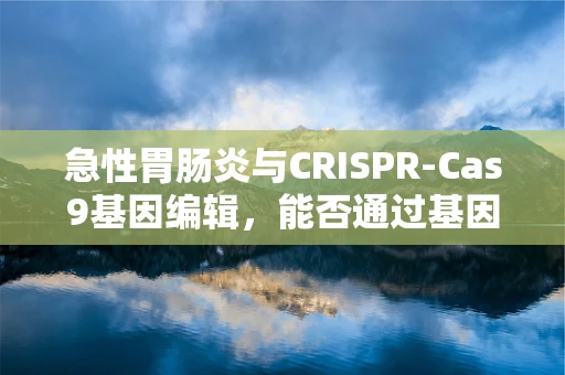急性胃肠炎与CRISPR-Cas9基因编辑，能否通过基因疗法预防？