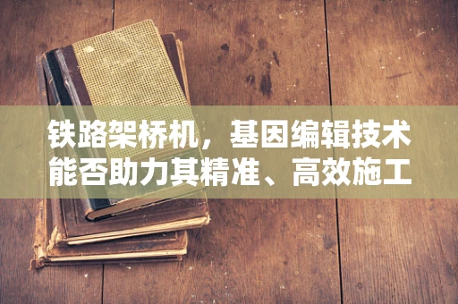 铁路架桥机，基因编辑技术能否助力其精准、高效施工？