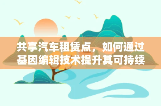 共享汽车租赁点，如何通过基因编辑技术提升其可持续性与环保性？
