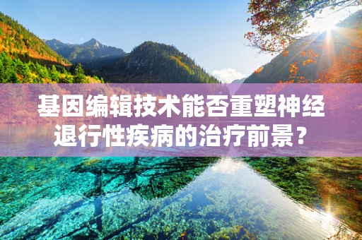 基因编辑技术能否重塑神经退行性疾病的治疗前景？
