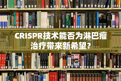 CRISPR技术能否为淋巴瘤治疗带来新希望？