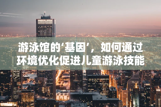 游泳馆的‘基因’，如何通过环境优化促进儿童游泳技能发展？