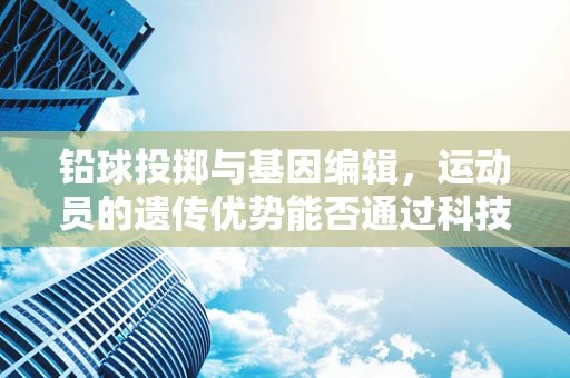 铅球投掷与基因编辑，运动员的遗传优势能否通过科技优化？