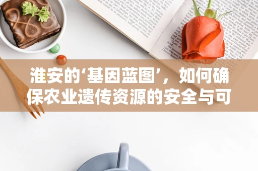 淮安的‘基因蓝图’，如何确保农业遗传资源的安全与可持续利用？