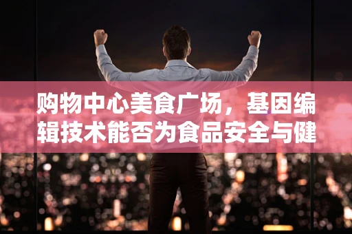购物中心美食广场，基因编辑技术能否为食品安全与健康带来革新？