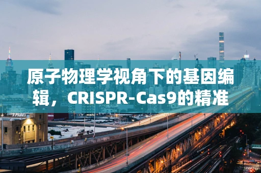 原子物理学视角下的基因编辑，CRISPR-Cas9的精准原子级操作