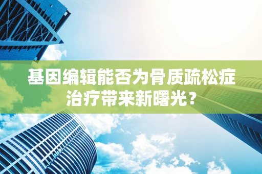 基因编辑能否为骨质疏松症治疗带来新曙光？