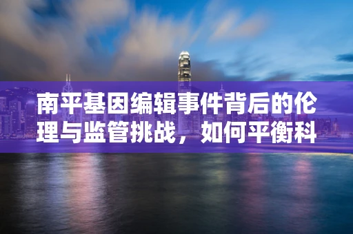 南平基因编辑事件背后的伦理与监管挑战，如何平衡科技进步与公众安全？