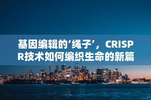 基因编辑的‘绳子’，CRISPR技术如何编织生命的新篇章？