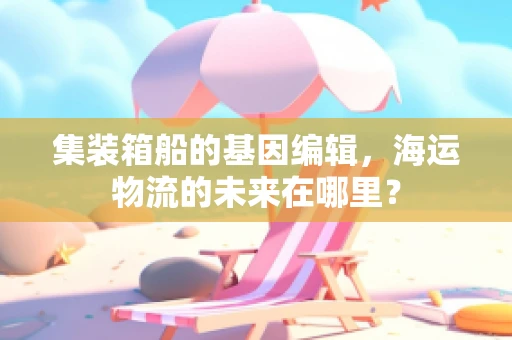 集装箱船的基因编辑，海运物流的未来在哪里？