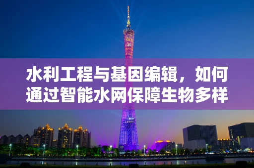 水利工程与基因编辑，如何通过智能水网保障生物多样性？