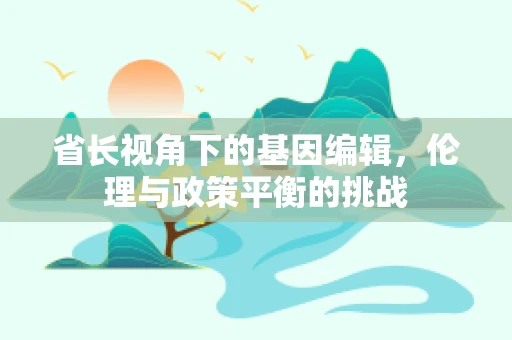 省长视角下的基因编辑，伦理与政策平衡的挑战
