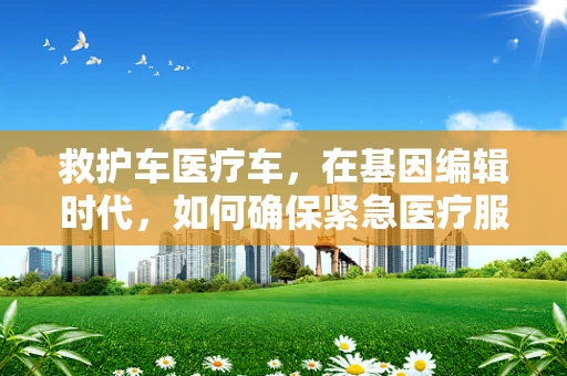 救护车医疗车，在基因编辑时代，如何确保紧急医疗服务的精准与高效？