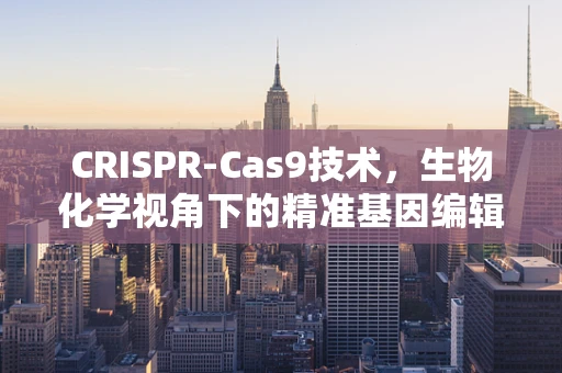 CRISPR-Cas9技术，生物化学视角下的精准基因编辑双刃剑？