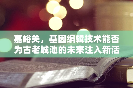 嘉峪关，基因编辑技术能否为古老城池的未来注入新活力？