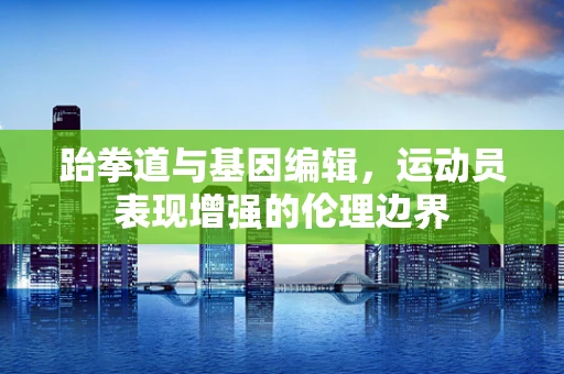 跆拳道与基因编辑，运动员表现增强的伦理边界