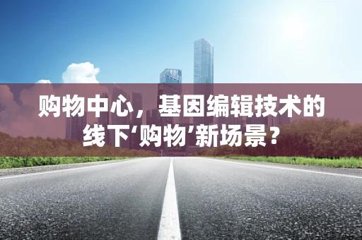 购物中心，基因编辑技术的线下‘购物’新场景？