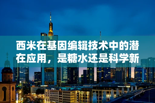 西米在基因编辑技术中的潜在应用，是糖水还是科学新星？