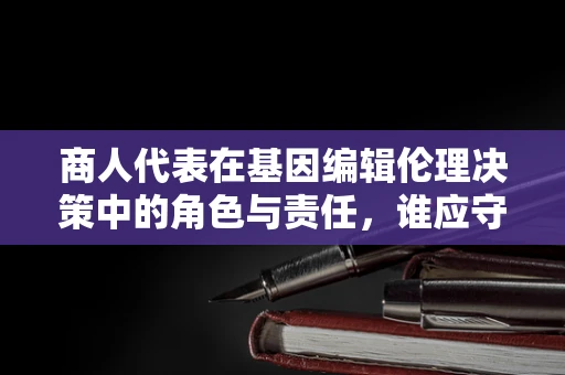 商人代表在基因编辑伦理决策中的角色与责任，谁应守护人类未来的基因之门？