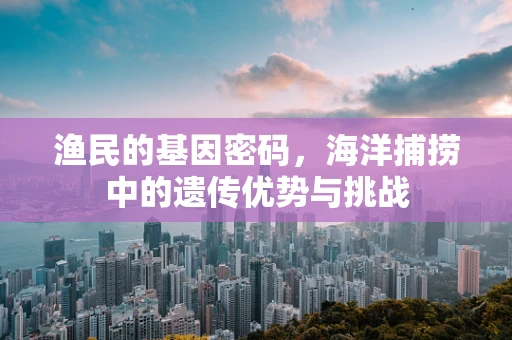渔民的基因密码，海洋捕捞中的遗传优势与挑战