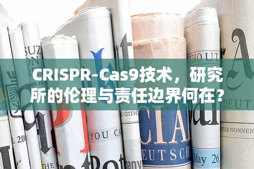 CRISPR-Cas9技术，研究所的伦理与责任边界何在？