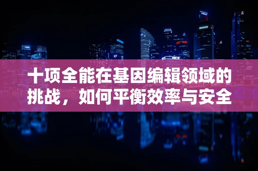 十项全能在基因编辑领域的挑战，如何平衡效率与安全性？