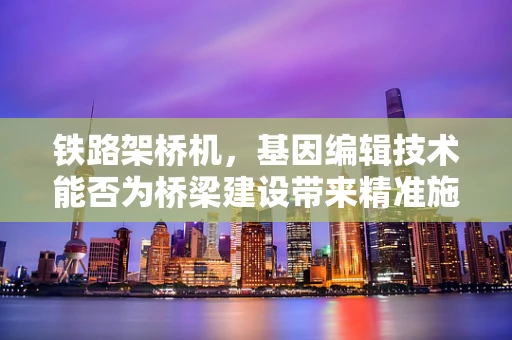 铁路架桥机，基因编辑技术能否为桥梁建设带来精准施工的革命？