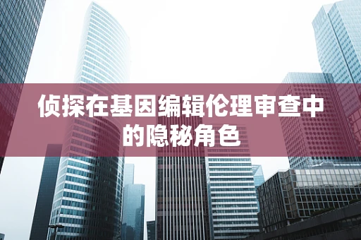 侦探在基因编辑伦理审查中的隐秘角色