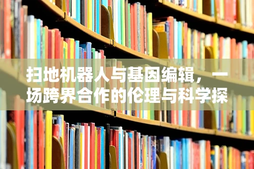 扫地机器人与基因编辑，一场跨界合作的伦理与科学探讨？