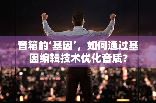 音箱的‘基因’，如何通过基因编辑技术优化音质？