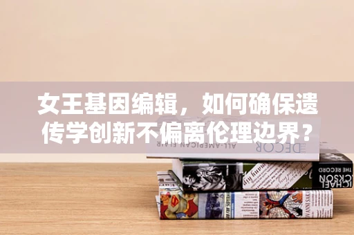 女王基因编辑，如何确保遗传学创新不偏离伦理边界？