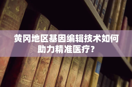 黄冈地区基因编辑技术如何助力精准医疗？