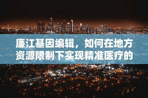 廉江基因编辑，如何在地方资源限制下实现精准医疗的突破？